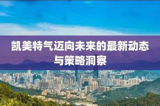 凱美特氣邁向未來的最新動態與策略洞察