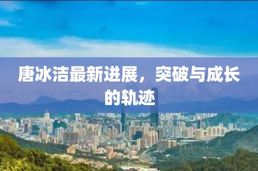 唐冰潔最新進展,突破與成長的軌跡