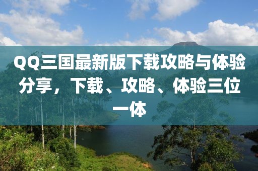 QQ三國最新版下載攻略與體驗分享，下載、攻略、體驗三位一體