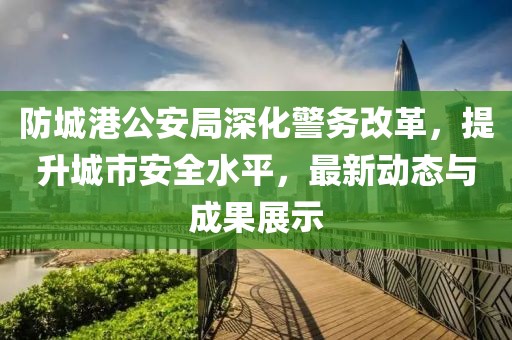 防城港公安局深化警務改革，提升城市安全水平，最新動態與成果展示