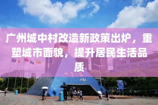 廣州城中村改造新政策出爐,重塑城市面貌,提升居民生活品質(zhì)