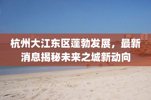 杭州大江東區蓬勃發展，最新消息揭秘未來之城新動向