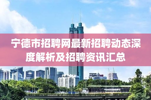 寧德市招聘網最新招聘動態深度解析及招聘資訊匯總