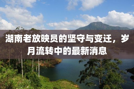 湖南老放映員的堅守與變遷,歲月流轉中的最新消息