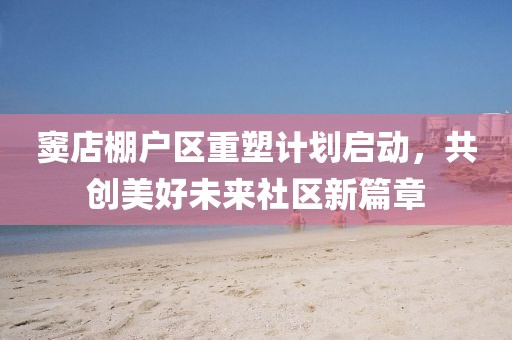 竇店棚戶區重塑計劃啟動，共創美好未來社區新篇章