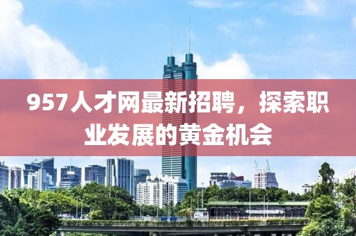957人才網(wǎng)最新招聘,探索職業(yè)發(fā)展的黃金機(jī)會(huì)