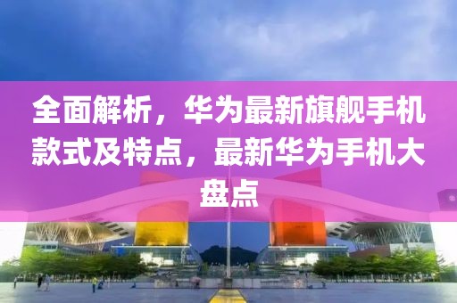 全面解析，華為最新旗艦手機款式及特點，最新華為手機大盤點
