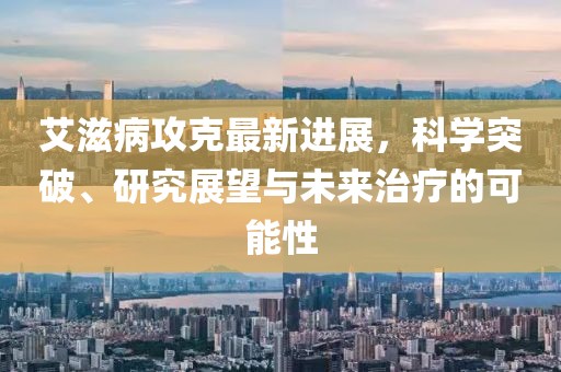 艾滋病攻克最新進展，科學突破、研究展望與未來治療的可能性