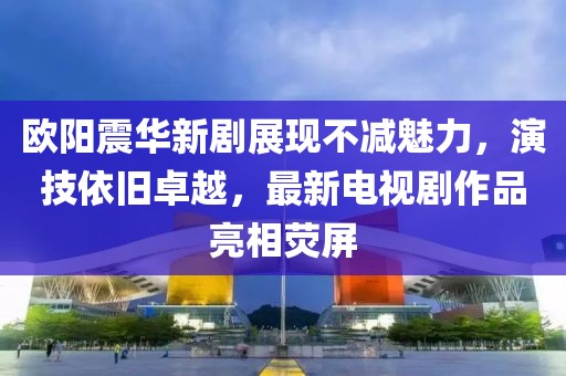 歐陽震華新劇展現不減魅力，演技依舊卓越，最新電視劇作品亮相熒屏