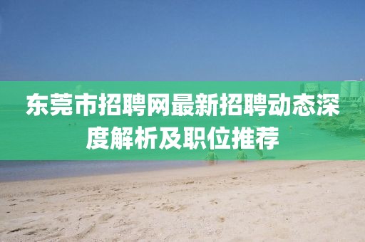 東莞市招聘網(wǎng)最新招聘動(dòng)態(tài)深度解析及職位推薦