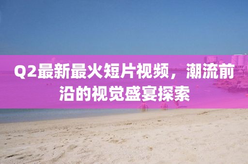 Q2最新最火短片視頻，潮流前沿的視覺盛宴探索