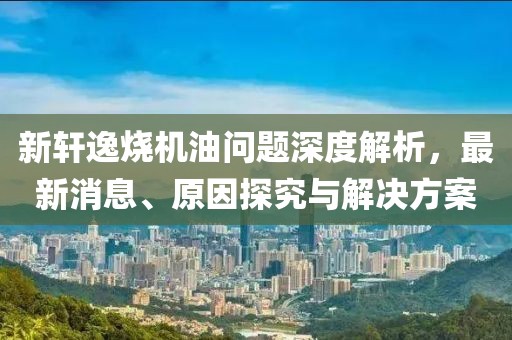 新軒逸燒機油問題深度解析,最新消息、原因探究與解決方案