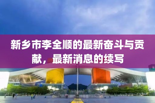 新鄉(xiāng)市李全順的最新奮斗與貢獻(xiàn),最新消息的續(xù)寫