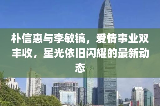 樸信惠與李敏鎬,愛情事業雙豐收,星光依舊閃耀的最新動態