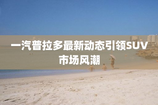 一汽普拉多最新動態引領SUV市場風潮