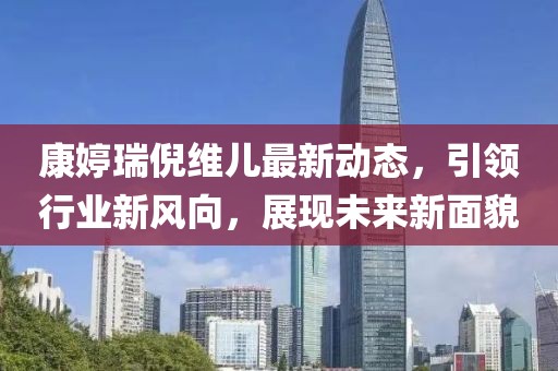 康婷瑞倪維兒最新動態，引領行業新風向，展現未來新面貌