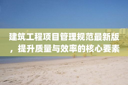 建筑工程項目管理規范最新版,提升質量與效率的核心要素