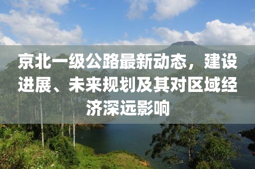 京北一級公路最新動態，建設進展、未來規劃及其對區域經濟深遠影響