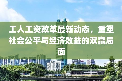 工人工資改革最新動態,重塑社會公平與經濟效益的雙贏局面