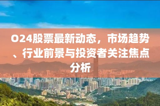 O24股票最新動態，市場趨勢、行業前景與投資者關注焦點分析