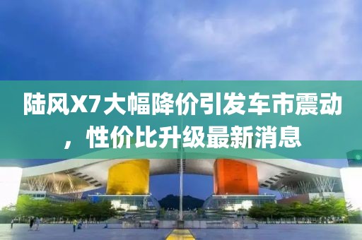 陸風X7大幅降價引發車市震動，性價比升級最新消息