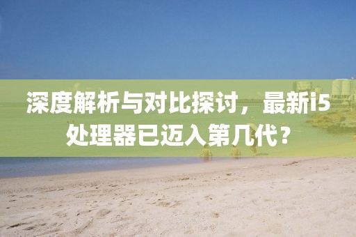 深度解析與對比探討，最新i5處理器已邁入第幾代？