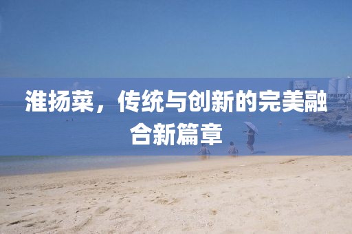 淮揚(yáng)菜,傳統(tǒng)與創(chuàng)新的完美融合新篇章