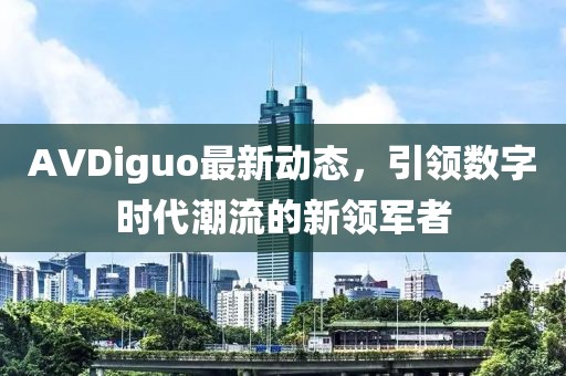 AVDiguo最新動態(tài)，引領(lǐng)數(shù)字時代潮流的新領(lǐng)軍者