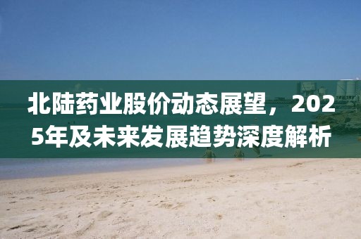 北陸藥業股價動態展望，2025年及未來發展趨勢深度解析