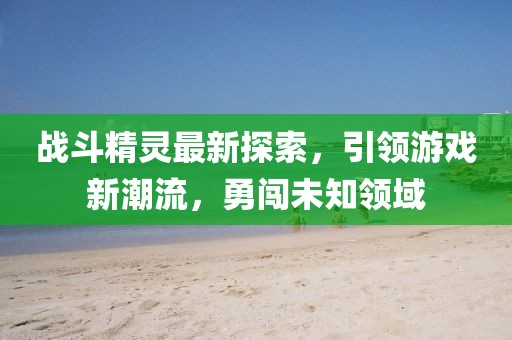 戰(zhàn)斗精靈最新探索,引領(lǐng)游戲新潮流,勇闖未知領(lǐng)域