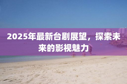2025年最新臺劇展望，探索未來的影視魅力