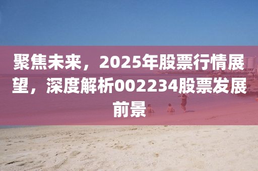 聚焦未來，2025年股票行情展望，深度解析002234股票發展前景