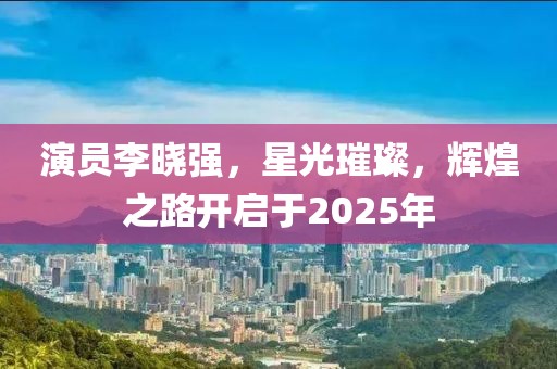 演員李曉強，星光璀璨，輝煌之路開啟于2025年