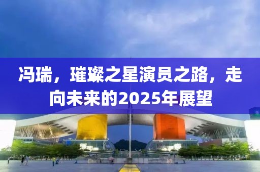 馮瑞,璀璨之星演員之路,走向未來的2025年展望