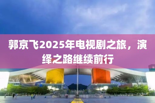 郭京飛2025年電視劇之旅,演繹之路繼續前行