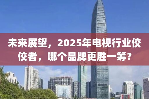 未來展望,2025年電視行業佼佼者,哪個品牌更勝一籌?