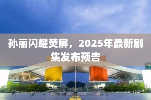 孫麗閃耀熒屏，2025年最新劇集發(fā)布預(yù)告
