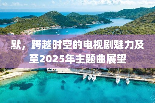 默，跨越時空的電視劇魅力及至2025年主題曲展望