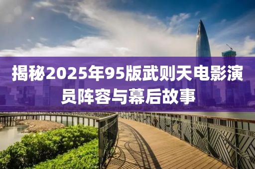 揭秘2025年95版武則天電影演員陣容與幕后故事