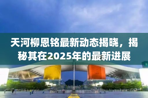 天河柳恩銘最新動(dòng)態(tài)揭曉，揭秘其在2025年的最新進(jìn)展