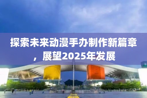 探索未來動漫手辦制作新篇章，展望2025年發(fā)展