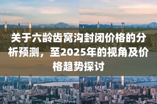 關(guān)于六齡齒窩溝封閉價格的分析預(yù)測，至2025年的視角及價格趨勢探討