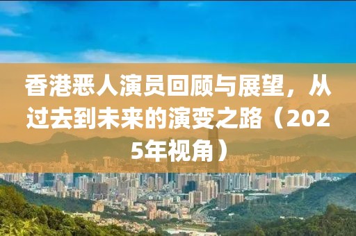 香港惡人演員回顧與展望,從過去到未來的演變之路(2025年視角)