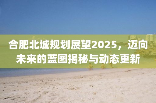 合肥北城規(guī)劃展望2025，邁向未來的藍(lán)圖揭秘與動態(tài)更新