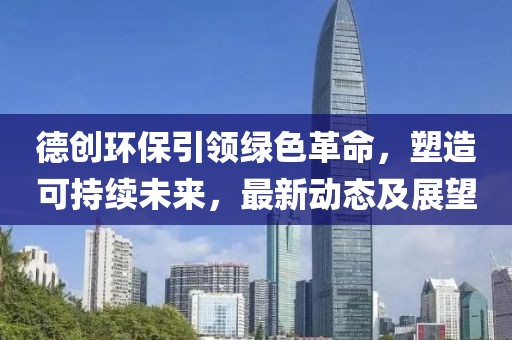 德創(chuàng)環(huán)保引領(lǐng)綠色革命,塑造可持續(xù)未來,最新動態(tài)及展望