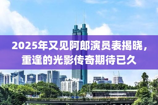 2025年又見阿郎演員表揭曉，重逢的光影傳奇期待已久