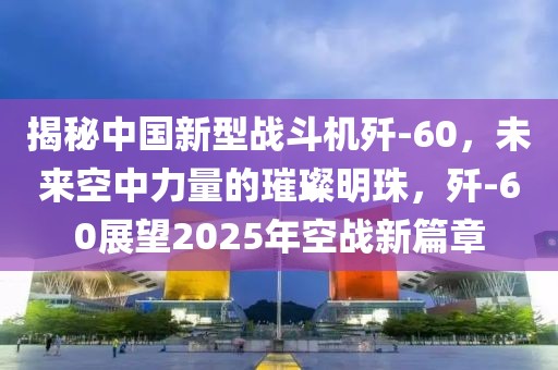 揭秘中國新型戰(zhàn)斗機殲-60，未來空中力量的璀璨明珠，殲-60展望2025年空戰(zhàn)新篇章