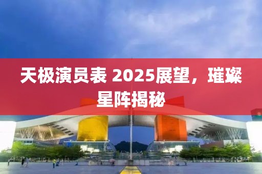 天極演員表 2025展望,璀璨星陣揭秘