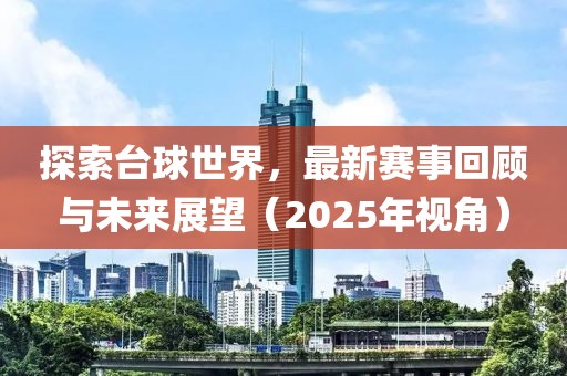 探索臺球世界，最新賽事回顧與未來展望（2025年視角）