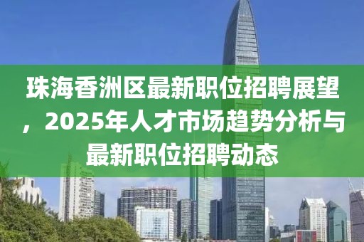 珠海香洲區最新職位招聘展望,2025年人才市場趨勢分析與最新職位招聘動態